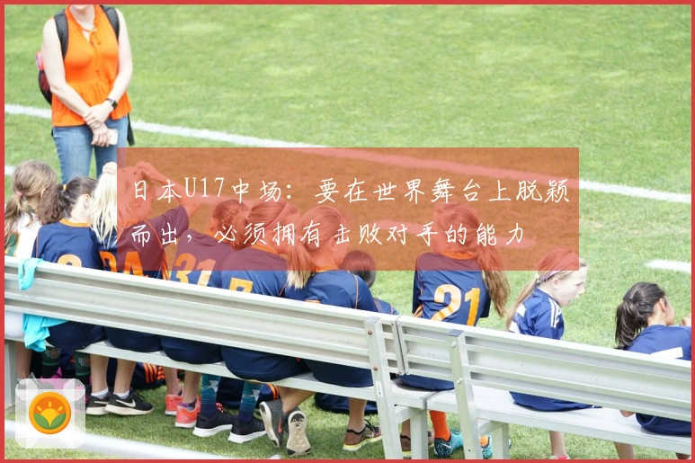 日本U17中场：要在世界舞台上脱颖而出，必须拥有击败对手的能力