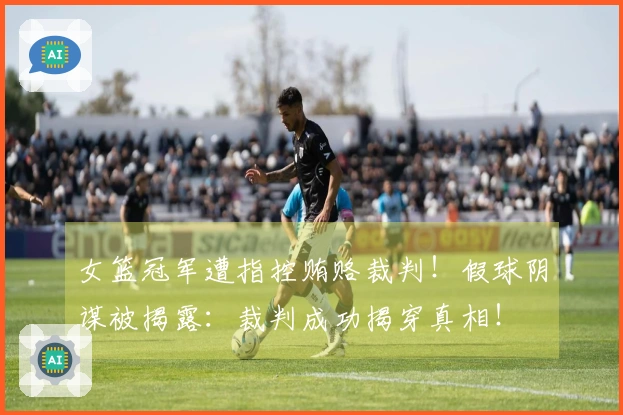 女篮冠军遭指控贿赂裁判！假球阴谋被揭露：裁判成功揭穿真相！