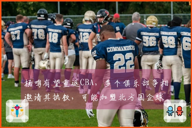 杨鸣有望重返CBA，多个俱乐部争相邀请其执教，可能加盟北方国企球队